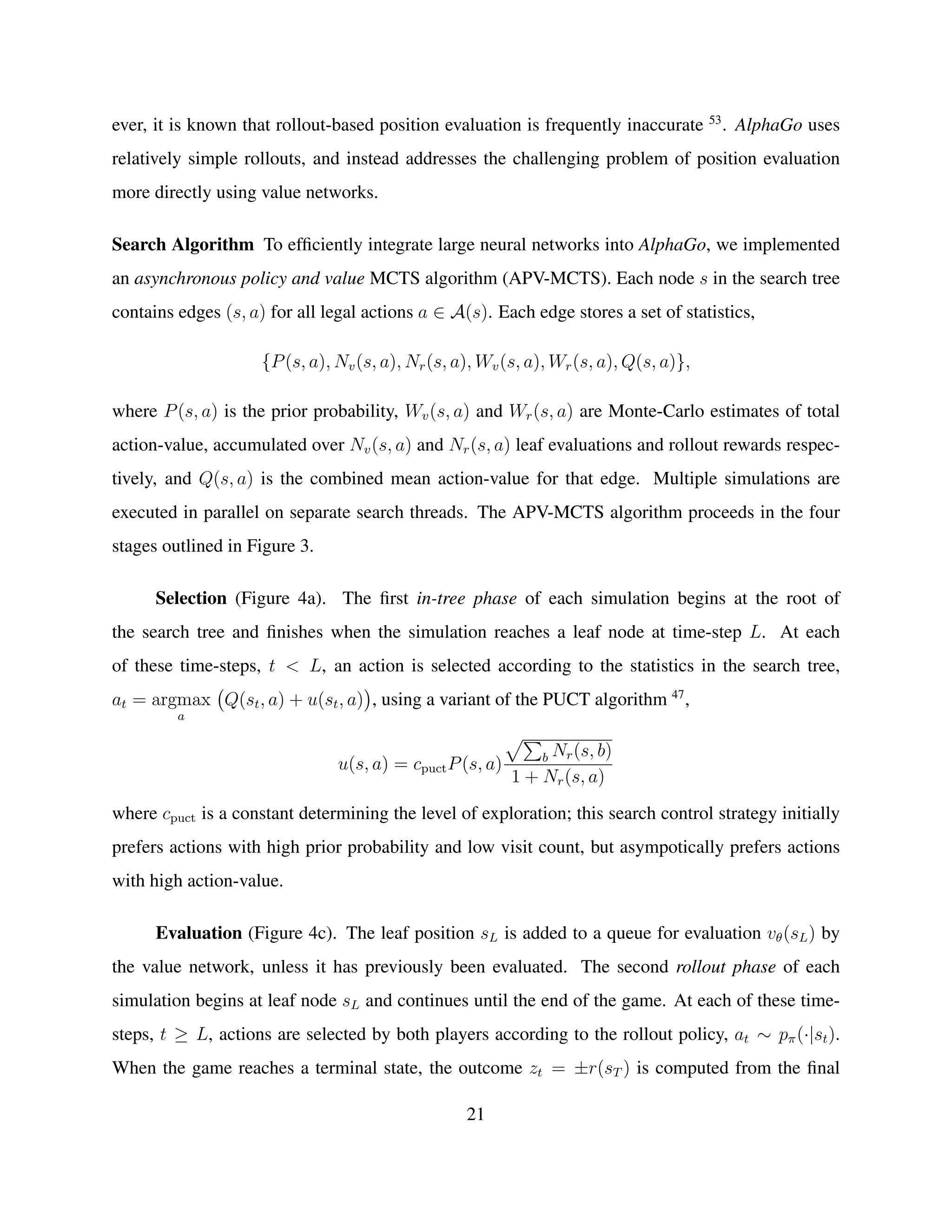 ever, it is known that rollout-based position evaluation is frequently inaccurate 53
. AlphaGo uses
relatively simple rollouts, and instead addresses the challenging problem of position evaluation
more directly using value networks.
Search Algorithm To efﬁciently integrate large neural networks into AlphaGo, we implemented
an asynchronous policy and value MCTS algorithm (APV-MCTS). Each node s in the search tree
contains edges (s, a) for all legal actions a ∈ A(s). Each edge stores a set of statistics,
{P(s, a), Nv(s, a), Nr(s, a), Wv(s, a), Wr(s, a), Q(s, a)},
where P(s, a) is the prior probability, Wv(s, a) and Wr(s, a) are Monte-Carlo estimates of total
action-value, accumulated over Nv(s, a) and Nr(s, a) leaf evaluations and rollout rewards respec-
tively, and Q(s, a) is the combined mean action-value for that edge. Multiple simulations are
executed in parallel on separate search threads. The APV-MCTS algorithm proceeds in the four
stages outlined in Figure 3.
Selection (Figure 4a). The ﬁrst in-tree phase of each simulation begins at the root of
the search tree and ﬁnishes when the simulation reaches a leaf node at time-step L. At each
of these time-steps, t < L, an action is selected according to the statistics in the search tree,
at = argmax
a
Q(st, a) + u(st, a) , using a variant of the PUCT algorithm 47
,
u(s, a) = cpuctP(s, a) b Nr(s, b)
1 + Nr(s, a)
where cpuct is a constant determining the level of exploration; this search control strategy initially
prefers actions with high prior probability and low visit count, but asympotically prefers actions
with high action-value.
Evaluation (Figure 4c). The leaf position sL is added to a queue for evaluation vθ(sL) by
the value network, unless it has previously been evaluated. The second rollout phase of each
simulation begins at leaf node sL and continues until the end of the game. At each of these time-
steps, t ≥ L, actions are selected by both players according to the rollout policy, at ∼ pπ(·|st).
When the game reaches a terminal state, the outcome zt = ±r(sT ) is computed from the ﬁnal
21
 