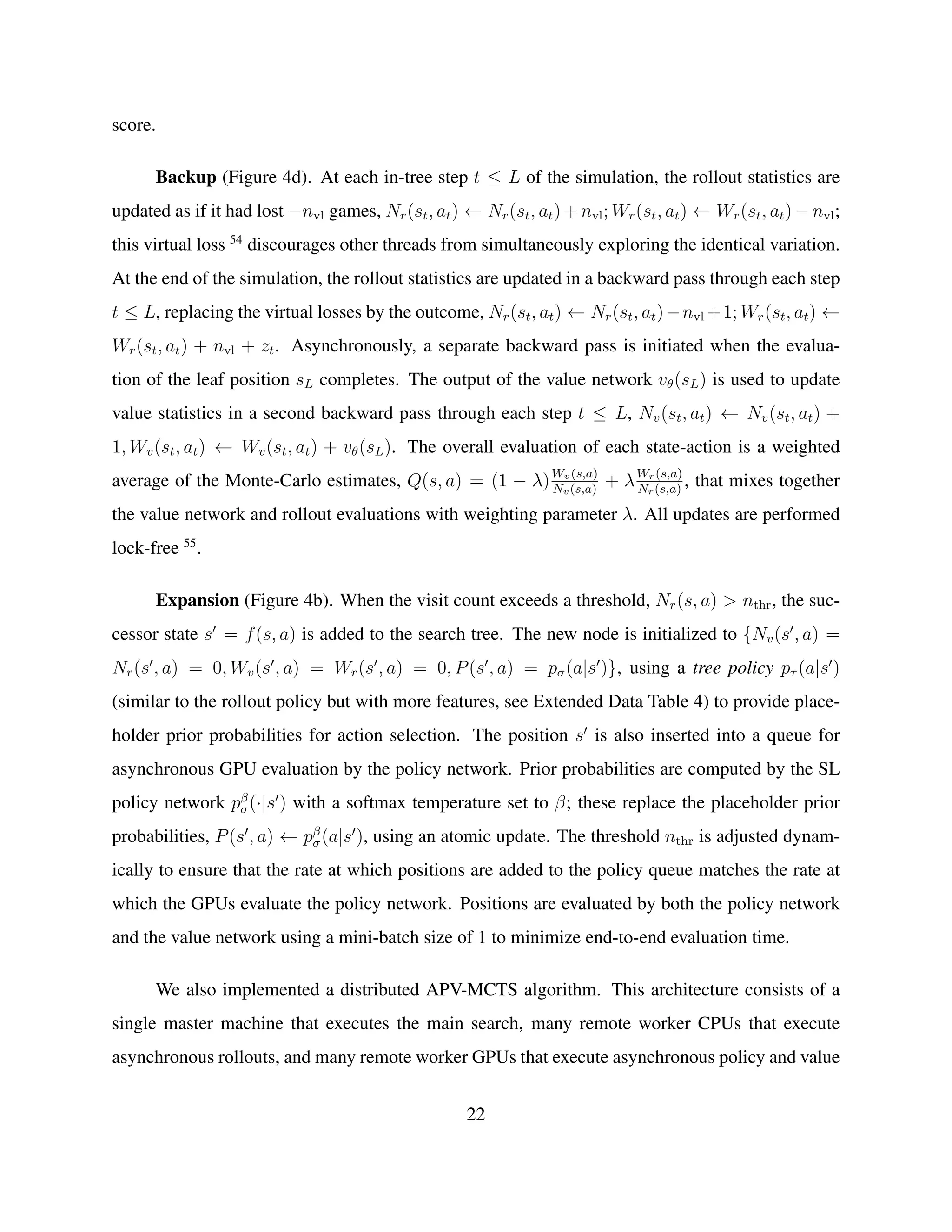 score.
Backup (Figure 4d). At each in-tree step t ≤ L of the simulation, the rollout statistics are
updated as if it had lost −nvl games, Nr(st, at) ← Nr(st, at) + nvl; Wr(st, at) ← Wr(st, at) − nvl;
this virtual loss 54
discourages other threads from simultaneously exploring the identical variation.
At the end of the simulation, the rollout statistics are updated in a backward pass through each step
t ≤ L, replacing the virtual losses by the outcome, Nr(st, at) ← Nr(st, at)−nvl +1; Wr(st, at) ←
Wr(st, at) + nvl + zt. Asynchronously, a separate backward pass is initiated when the evalua-
tion of the leaf position sL completes. The output of the value network vθ(sL) is used to update
value statistics in a second backward pass through each step t ≤ L, Nv(st, at) ← Nv(st, at) +
1, Wv(st, at) ← Wv(st, at) + vθ(sL). The overall evaluation of each state-action is a weighted
average of the Monte-Carlo estimates, Q(s, a) = (1 − λ)Wv(s,a)
Nv(s,a)
+ λWr(s,a)
Nr(s,a)
, that mixes together
the value network and rollout evaluations with weighting parameter λ. All updates are performed
lock-free 55
.
Expansion (Figure 4b). When the visit count exceeds a threshold, Nr(s, a) > nthr, the suc-
cessor state s = f(s, a) is added to the search tree. The new node is initialized to {Nv(s , a) =
Nr(s , a) = 0, Wv(s , a) = Wr(s , a) = 0, P(s , a) = pσ(a|s )}, using a tree policy pτ (a|s )
(similar to the rollout policy but with more features, see Extended Data Table 4) to provide place-
holder prior probabilities for action selection. The position s is also inserted into a queue for
asynchronous GPU evaluation by the policy network. Prior probabilities are computed by the SL
policy network pβ
σ(·|s ) with a softmax temperature set to β; these replace the placeholder prior
probabilities, P(s , a) ← pβ
σ(a|s ), using an atomic update. The threshold nthr is adjusted dynam-
ically to ensure that the rate at which positions are added to the policy queue matches the rate at
which the GPUs evaluate the policy network. Positions are evaluated by both the policy network
and the value network using a mini-batch size of 1 to minimize end-to-end evaluation time.
We also implemented a distributed APV-MCTS algorithm. This architecture consists of a
single master machine that executes the main search, many remote worker CPUs that execute
asynchronous rollouts, and many remote worker GPUs that execute asynchronous policy and value
22
 
