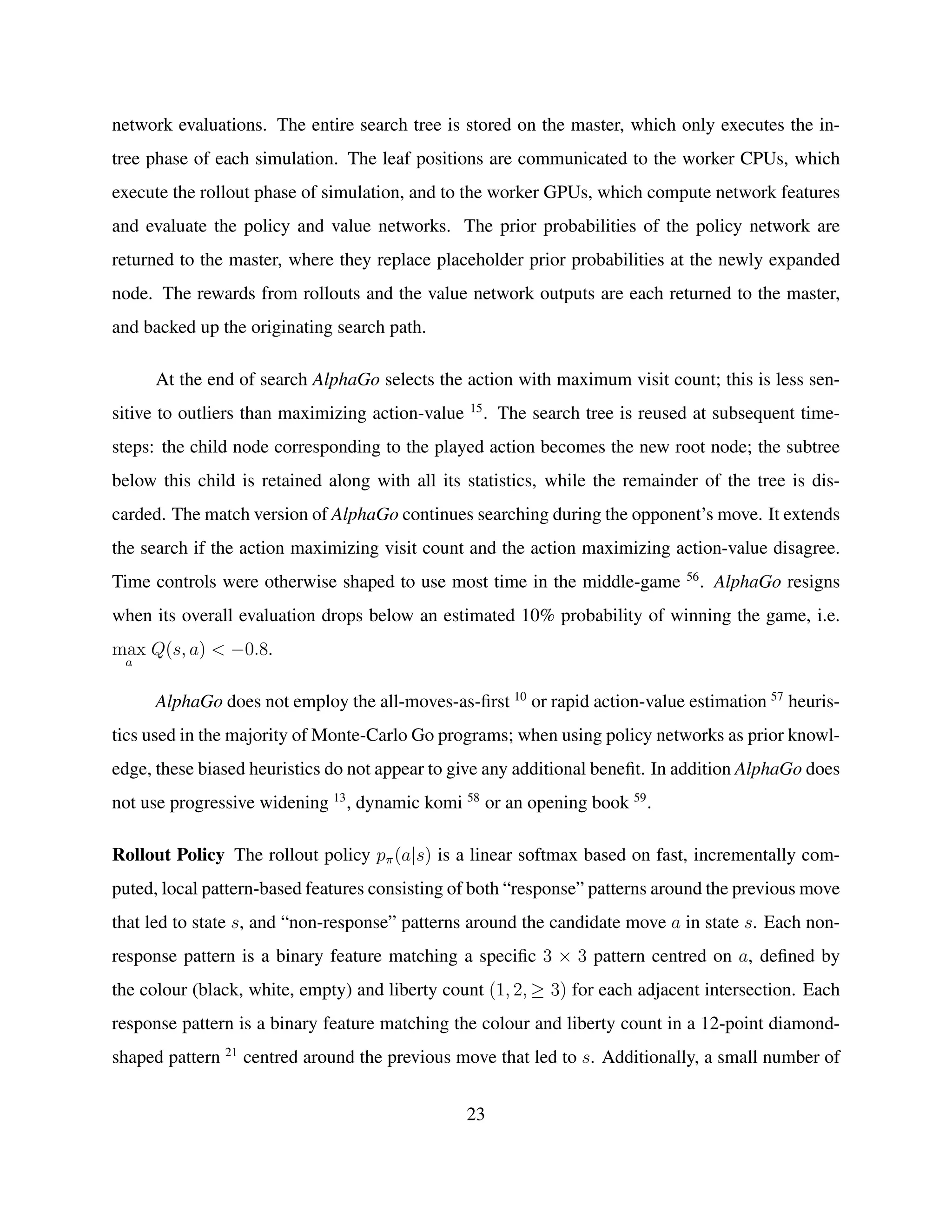 network evaluations. The entire search tree is stored on the master, which only executes the in-
tree phase of each simulation. The leaf positions are communicated to the worker CPUs, which
execute the rollout phase of simulation, and to the worker GPUs, which compute network features
and evaluate the policy and value networks. The prior probabilities of the policy network are
returned to the master, where they replace placeholder prior probabilities at the newly expanded
node. The rewards from rollouts and the value network outputs are each returned to the master,
and backed up the originating search path.
At the end of search AlphaGo selects the action with maximum visit count; this is less sen-
sitive to outliers than maximizing action-value 15
. The search tree is reused at subsequent time-
steps: the child node corresponding to the played action becomes the new root node; the subtree
below this child is retained along with all its statistics, while the remainder of the tree is dis-
carded. The match version of AlphaGo continues searching during the opponent’s move. It extends
the search if the action maximizing visit count and the action maximizing action-value disagree.
Time controls were otherwise shaped to use most time in the middle-game 56
. AlphaGo resigns
when its overall evaluation drops below an estimated 10% probability of winning the game, i.e.
max
a
Q(s, a) < −0.8.
AlphaGo does not employ the all-moves-as-ﬁrst 10
or rapid action-value estimation 57
heuris-
tics used in the majority of Monte-Carlo Go programs; when using policy networks as prior knowl-
edge, these biased heuristics do not appear to give any additional beneﬁt. In addition AlphaGo does
not use progressive widening 13
, dynamic komi 58
or an opening book 59
.
Rollout Policy The rollout policy pπ(a|s) is a linear softmax based on fast, incrementally com-
puted, local pattern-based features consisting of both “response” patterns around the previous move
that led to state s, and “non-response” patterns around the candidate move a in state s. Each non-
response pattern is a binary feature matching a speciﬁc 3 × 3 pattern centred on a, deﬁned by
the colour (black, white, empty) and liberty count (1, 2, ≥ 3) for each adjacent intersection. Each
response pattern is a binary feature matching the colour and liberty count in a 12-point diamond-
shaped pattern 21
centred around the previous move that led to s. Additionally, a small number of
23
 