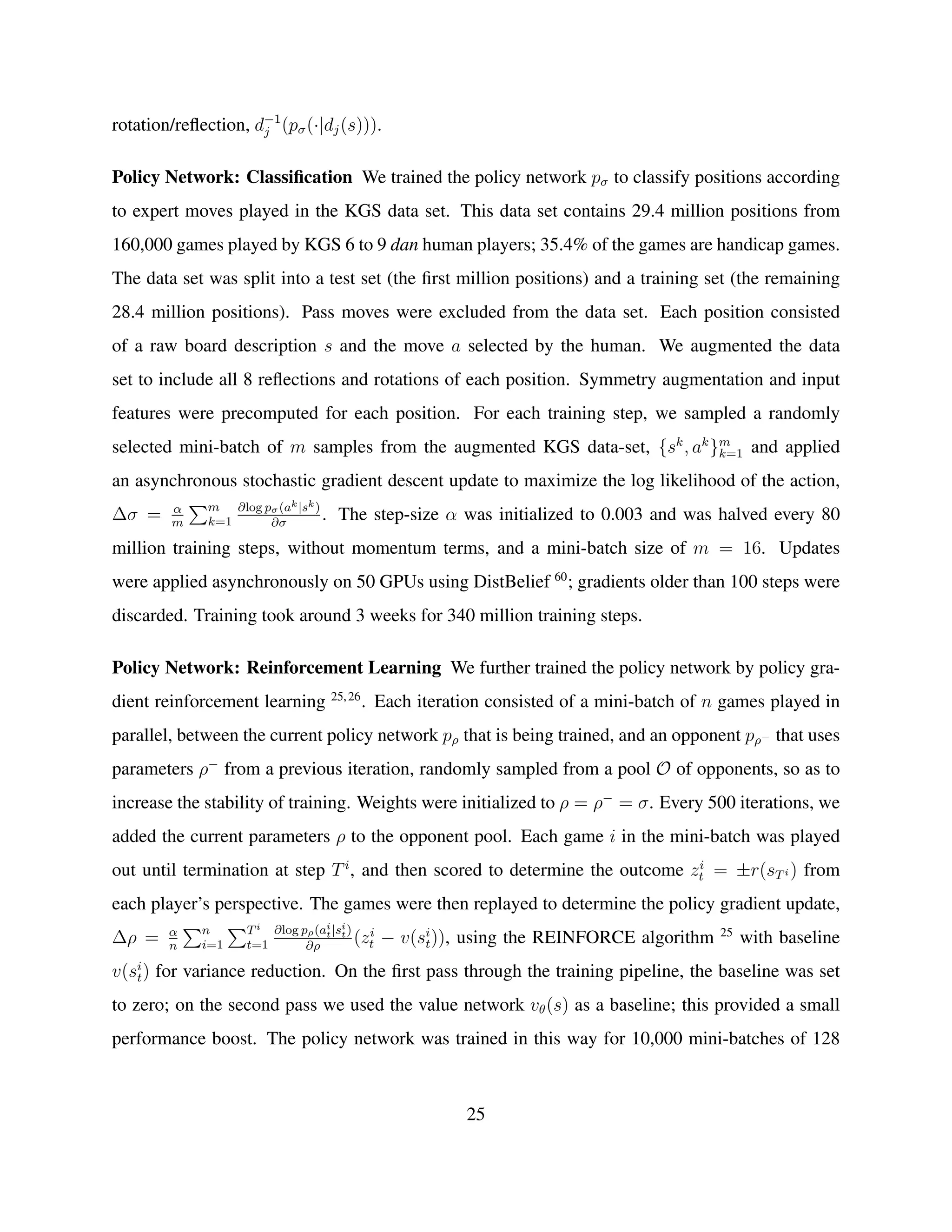 rotation/reﬂection, d−1
j (pσ(·|dj(s))).
Policy Network: Classiﬁcation We trained the policy network pσ to classify positions according
to expert moves played in the KGS data set. This data set contains 29.4 million positions from
160,000 games played by KGS 6 to 9 dan human players; 35.4% of the games are handicap games.
The data set was split into a test set (the ﬁrst million positions) and a training set (the remaining
28.4 million positions). Pass moves were excluded from the data set. Each position consisted
of a raw board description s and the move a selected by the human. We augmented the data
set to include all 8 reﬂections and rotations of each position. Symmetry augmentation and input
features were precomputed for each position. For each training step, we sampled a randomly
selected mini-batch of m samples from the augmented KGS data-set, {sk
, ak
}m
k=1 and applied
an asynchronous stochastic gradient descent update to maximize the log likelihood of the action,
∆σ = α
m
m
k=1
∂log pσ(ak|sk)
∂σ
. The step-size α was initialized to 0.003 and was halved every 80
million training steps, without momentum terms, and a mini-batch size of m = 16. Updates
were applied asynchronously on 50 GPUs using DistBelief 60
; gradients older than 100 steps were
discarded. Training took around 3 weeks for 340 million training steps.
Policy Network: Reinforcement Learning We further trained the policy network by policy gra-
dient reinforcement learning 25,26
. Each iteration consisted of a mini-batch of n games played in
parallel, between the current policy network pρ that is being trained, and an opponent pρ− that uses
parameters ρ−
from a previous iteration, randomly sampled from a pool O of opponents, so as to
increase the stability of training. Weights were initialized to ρ = ρ−
= σ. Every 500 iterations, we
added the current parameters ρ to the opponent pool. Each game i in the mini-batch was played
out until termination at step Ti
, and then scored to determine the outcome zi
t = ±r(sTi ) from
each player’s perspective. The games were then replayed to determine the policy gradient update,
∆ρ = α
n
n
i=1
Ti
t=1
∂log pρ(ai
t|si
t)
∂ρ
(zi
t − v(si
t)), using the REINFORCE algorithm 25
with baseline
v(si
t) for variance reduction. On the ﬁrst pass through the training pipeline, the baseline was set
to zero; on the second pass we used the value network vθ(s) as a baseline; this provided a small
performance boost. The policy network was trained in this way for 10,000 mini-batches of 128
25
 