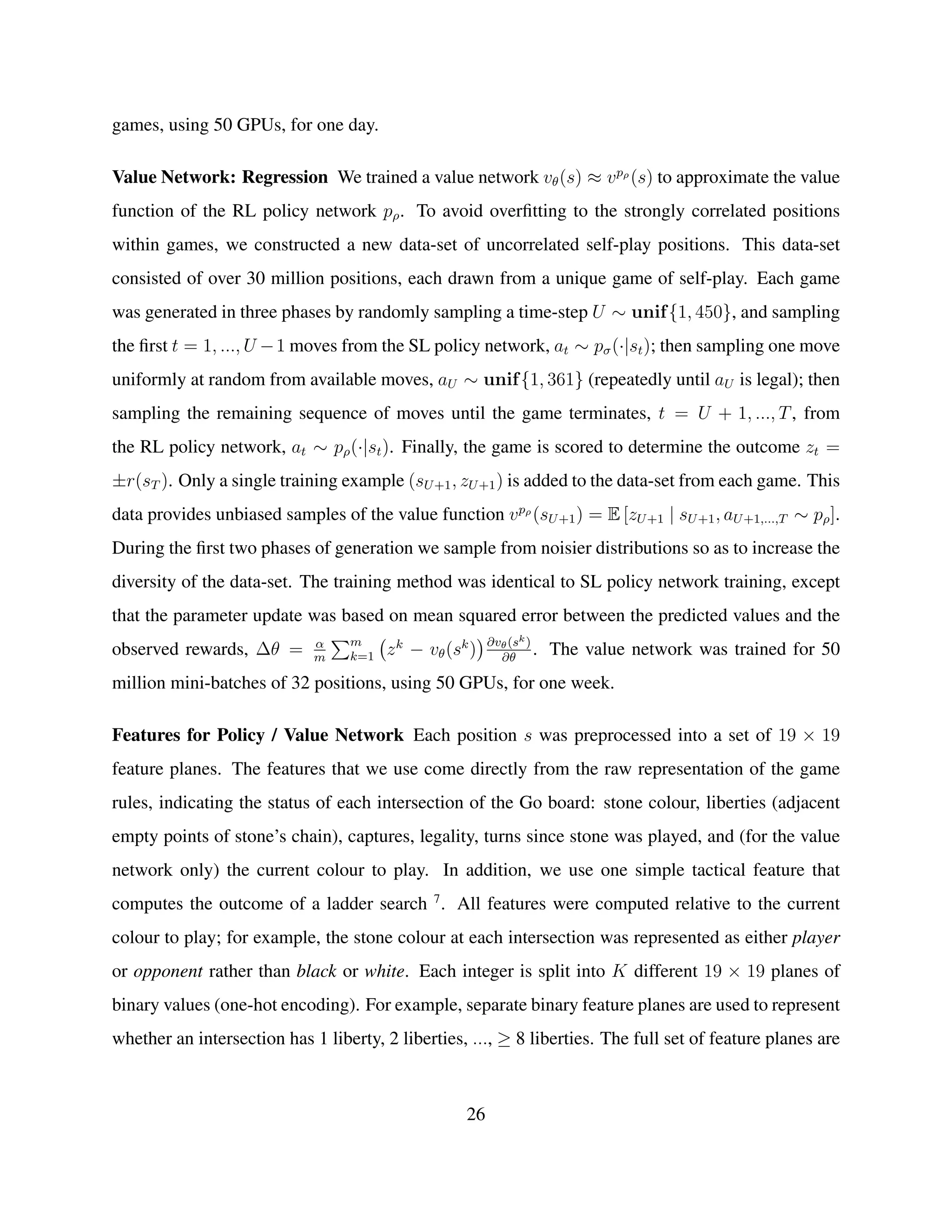 games, using 50 GPUs, for one day.
Value Network: Regression We trained a value network vθ(s) ≈ vpρ
(s) to approximate the value
function of the RL policy network pρ. To avoid overﬁtting to the strongly correlated positions
within games, we constructed a new data-set of uncorrelated self-play positions. This data-set
consisted of over 30 million positions, each drawn from a unique game of self-play. Each game
was generated in three phases by randomly sampling a time-step U ∼ unif{1, 450}, and sampling
the ﬁrst t = 1, ..., U −1 moves from the SL policy network, at ∼ pσ(·|st); then sampling one move
uniformly at random from available moves, aU ∼ unif{1, 361} (repeatedly until aU is legal); then
sampling the remaining sequence of moves until the game terminates, t = U + 1, ..., T, from
the RL policy network, at ∼ pρ(·|st). Finally, the game is scored to determine the outcome zt =
±r(sT ). Only a single training example (sU+1, zU+1) is added to the data-set from each game. This
data provides unbiased samples of the value function vpρ
(sU+1) = E [zU+1 | sU+1, aU+1,...,T ∼ pρ].
During the ﬁrst two phases of generation we sample from noisier distributions so as to increase the
diversity of the data-set. The training method was identical to SL policy network training, except
that the parameter update was based on mean squared error between the predicted values and the
observed rewards, ∆θ = α
m
m
k=1 zk
− vθ(sk
) ∂vθ(sk)
∂θ
. The value network was trained for 50
million mini-batches of 32 positions, using 50 GPUs, for one week.
Features for Policy / Value Network Each position s was preprocessed into a set of 19 × 19
feature planes. The features that we use come directly from the raw representation of the game
rules, indicating the status of each intersection of the Go board: stone colour, liberties (adjacent
empty points of stone’s chain), captures, legality, turns since stone was played, and (for the value
network only) the current colour to play. In addition, we use one simple tactical feature that
computes the outcome of a ladder search 7
. All features were computed relative to the current
colour to play; for example, the stone colour at each intersection was represented as either player
or opponent rather than black or white. Each integer is split into K different 19 × 19 planes of
binary values (one-hot encoding). For example, separate binary feature planes are used to represent
whether an intersection has 1 liberty, 2 liberties, ..., ≥ 8 liberties. The full set of feature planes are
26
 
