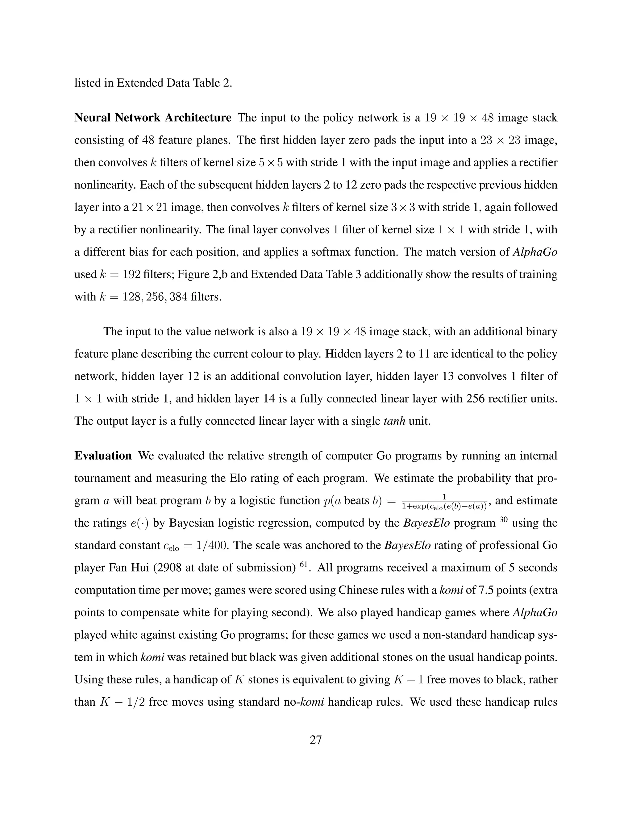 listed in Extended Data Table 2.
Neural Network Architecture The input to the policy network is a 19 × 19 × 48 image stack
consisting of 48 feature planes. The ﬁrst hidden layer zero pads the input into a 23 × 23 image,
then convolves k ﬁlters of kernel size 5×5 with stride 1 with the input image and applies a rectiﬁer
nonlinearity. Each of the subsequent hidden layers 2 to 12 zero pads the respective previous hidden
layer into a 21×21 image, then convolves k ﬁlters of kernel size 3×3 with stride 1, again followed
by a rectiﬁer nonlinearity. The ﬁnal layer convolves 1 ﬁlter of kernel size 1 × 1 with stride 1, with
a different bias for each position, and applies a softmax function. The match version of AlphaGo
used k = 192 ﬁlters; Figure 2,b and Extended Data Table 3 additionally show the results of training
with k = 128, 256, 384 ﬁlters.
The input to the value network is also a 19 × 19 × 48 image stack, with an additional binary
feature plane describing the current colour to play. Hidden layers 2 to 11 are identical to the policy
network, hidden layer 12 is an additional convolution layer, hidden layer 13 convolves 1 ﬁlter of
1 × 1 with stride 1, and hidden layer 14 is a fully connected linear layer with 256 rectiﬁer units.
The output layer is a fully connected linear layer with a single tanh unit.
Evaluation We evaluated the relative strength of computer Go programs by running an internal
tournament and measuring the Elo rating of each program. We estimate the probability that pro-
gram a will beat program b by a logistic function p(a beats b) = 1
1+exp(celo(e(b)−e(a))
, and estimate
the ratings e(·) by Bayesian logistic regression, computed by the BayesElo program 30
using the
standard constant celo = 1/400. The scale was anchored to the BayesElo rating of professional Go
player Fan Hui (2908 at date of submission) 61
. All programs received a maximum of 5 seconds
computation time per move; games were scored using Chinese rules with a komi of 7.5 points (extra
points to compensate white for playing second). We also played handicap games where AlphaGo
played white against existing Go programs; for these games we used a non-standard handicap sys-
tem in which komi was retained but black was given additional stones on the usual handicap points.
Using these rules, a handicap of K stones is equivalent to giving K − 1 free moves to black, rather
than K − 1/2 free moves using standard no-komi handicap rules. We used these handicap rules
27
 
