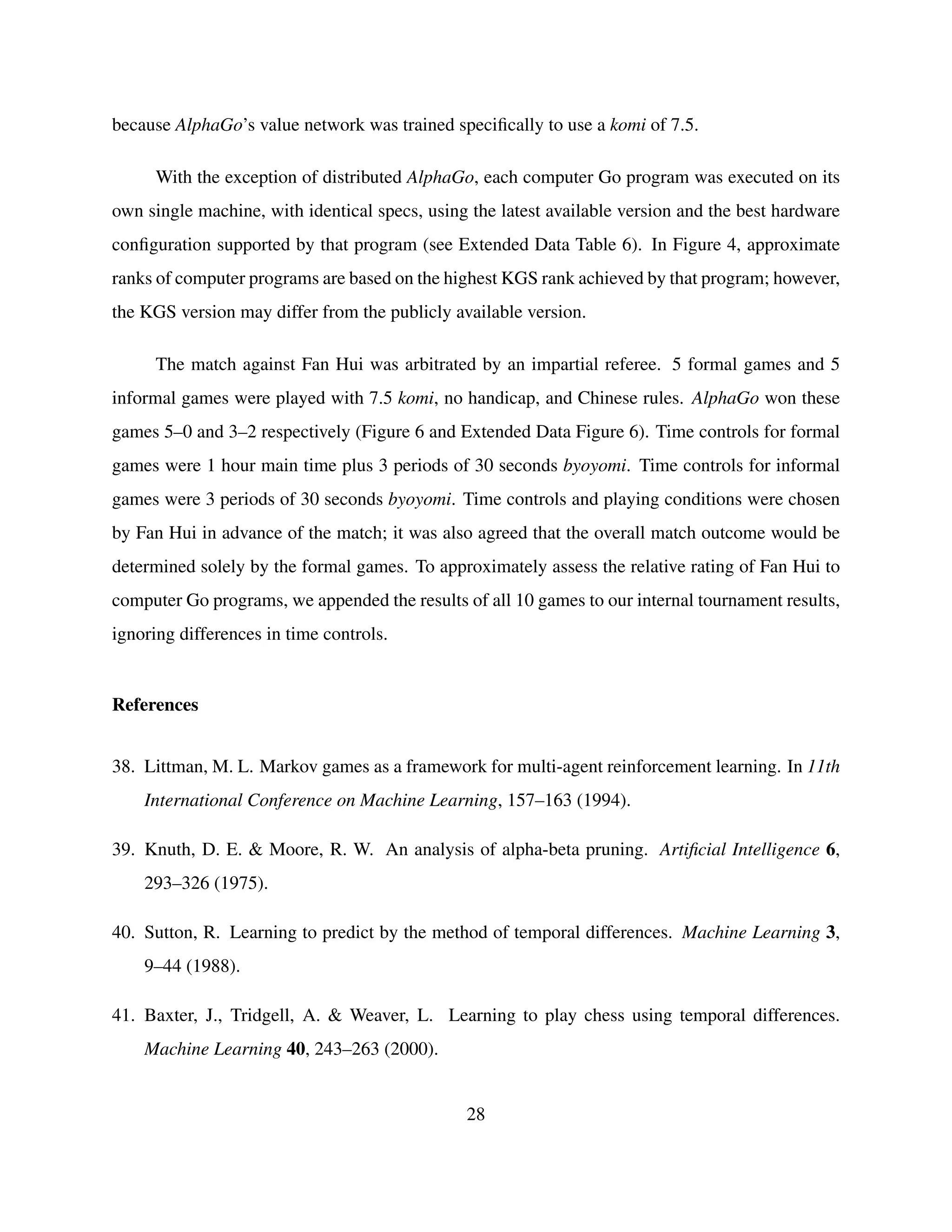 because AlphaGo’s value network was trained speciﬁcally to use a komi of 7.5.
With the exception of distributed AlphaGo, each computer Go program was executed on its
own single machine, with identical specs, using the latest available version and the best hardware
conﬁguration supported by that program (see Extended Data Table 6). In Figure 4, approximate
ranks of computer programs are based on the highest KGS rank achieved by that program; however,
the KGS version may differ from the publicly available version.
The match against Fan Hui was arbitrated by an impartial referee. 5 formal games and 5
informal games were played with 7.5 komi, no handicap, and Chinese rules. AlphaGo won these
games 5–0 and 3–2 respectively (Figure 6 and Extended Data Figure 6). Time controls for formal
games were 1 hour main time plus 3 periods of 30 seconds byoyomi. Time controls for informal
games were 3 periods of 30 seconds byoyomi. Time controls and playing conditions were chosen
by Fan Hui in advance of the match; it was also agreed that the overall match outcome would be
determined solely by the formal games. To approximately assess the relative rating of Fan Hui to
computer Go programs, we appended the results of all 10 games to our internal tournament results,
ignoring differences in time controls.
References
38. Littman, M. L. Markov games as a framework for multi-agent reinforcement learning. In 11th
International Conference on Machine Learning, 157–163 (1994).
39. Knuth, D. E. & Moore, R. W. An analysis of alpha-beta pruning. Artiﬁcial Intelligence 6,
293–326 (1975).
40. Sutton, R. Learning to predict by the method of temporal differences. Machine Learning 3,
9–44 (1988).
41. Baxter, J., Tridgell, A. & Weaver, L. Learning to play chess using temporal differences.
Machine Learning 40, 243–263 (2000).
28
 