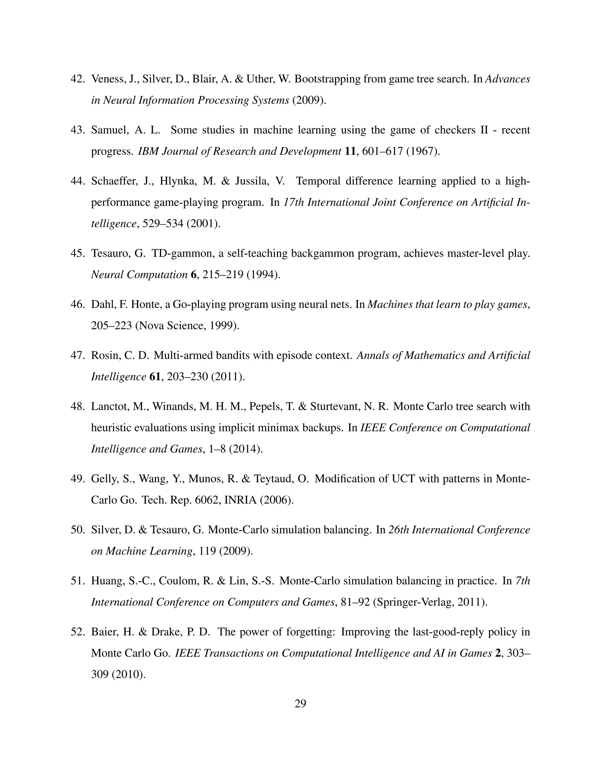 42. Veness, J., Silver, D., Blair, A. & Uther, W. Bootstrapping from game tree search. In Advances
in Neural Information Processing Systems (2009).
43. Samuel, A. L. Some studies in machine learning using the game of checkers II - recent
progress. IBM Journal of Research and Development 11, 601–617 (1967).
44. Schaeffer, J., Hlynka, M. & Jussila, V. Temporal difference learning applied to a high-
performance game-playing program. In 17th International Joint Conference on Artiﬁcial In-
telligence, 529–534 (2001).
45. Tesauro, G. TD-gammon, a self-teaching backgammon program, achieves master-level play.
Neural Computation 6, 215–219 (1994).
46. Dahl, F. Honte, a Go-playing program using neural nets. In Machines that learn to play games,
205–223 (Nova Science, 1999).
47. Rosin, C. D. Multi-armed bandits with episode context. Annals of Mathematics and Artiﬁcial
Intelligence 61, 203–230 (2011).
48. Lanctot, M., Winands, M. H. M., Pepels, T. & Sturtevant, N. R. Monte Carlo tree search with
heuristic evaluations using implicit minimax backups. In IEEE Conference on Computational
Intelligence and Games, 1–8 (2014).
49. Gelly, S., Wang, Y., Munos, R. & Teytaud, O. Modiﬁcation of UCT with patterns in Monte-
Carlo Go. Tech. Rep. 6062, INRIA (2006).
50. Silver, D. & Tesauro, G. Monte-Carlo simulation balancing. In 26th International Conference
on Machine Learning, 119 (2009).
51. Huang, S.-C., Coulom, R. & Lin, S.-S. Monte-Carlo simulation balancing in practice. In 7th
International Conference on Computers and Games, 81–92 (Springer-Verlag, 2011).
52. Baier, H. & Drake, P. D. The power of forgetting: Improving the last-good-reply policy in
Monte Carlo Go. IEEE Transactions on Computational Intelligence and AI in Games 2, 303–
309 (2010).
29
 