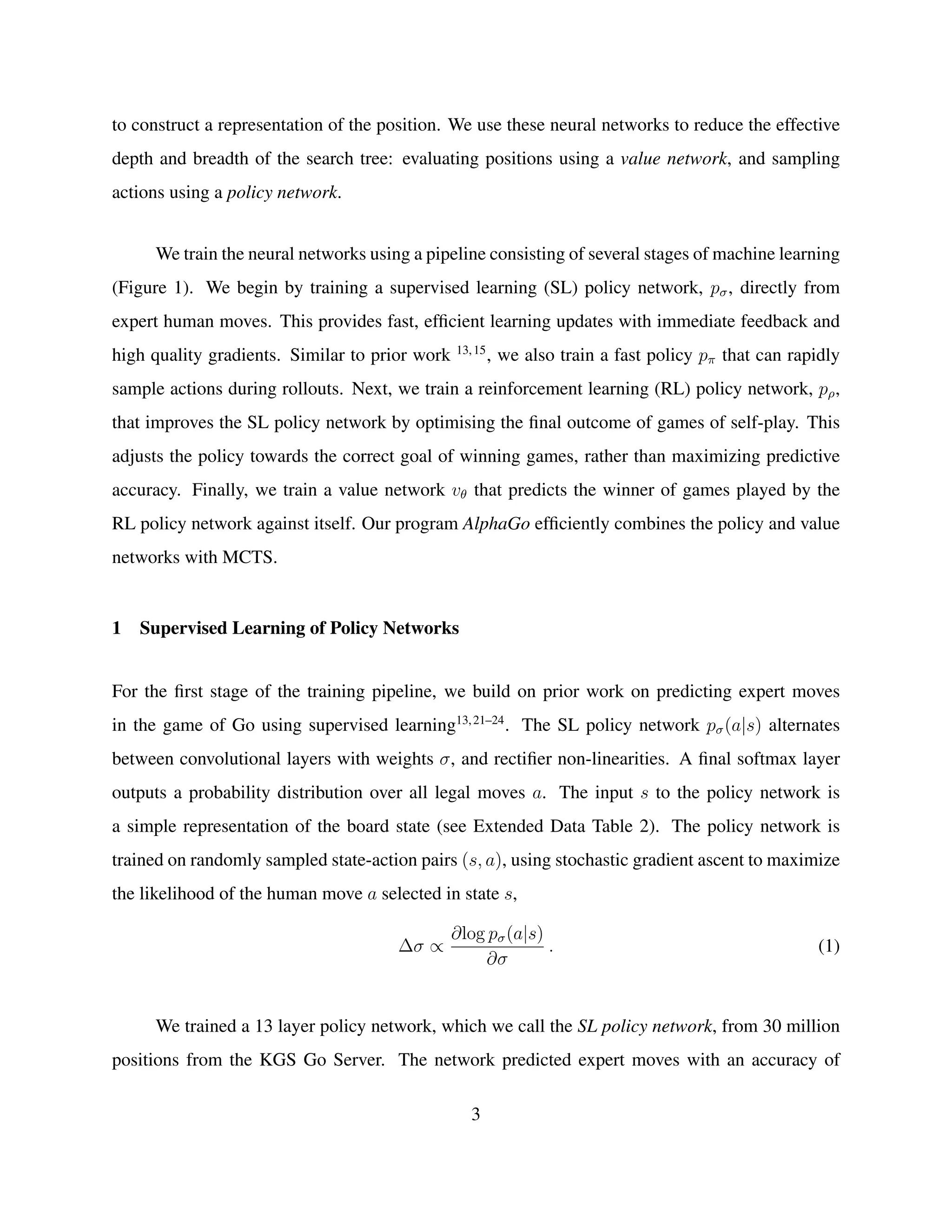 to construct a representation of the position. We use these neural networks to reduce the effective
depth and breadth of the search tree: evaluating positions using a value network, and sampling
actions using a policy network.
We train the neural networks using a pipeline consisting of several stages of machine learning
(Figure 1). We begin by training a supervised learning (SL) policy network, pσ, directly from
expert human moves. This provides fast, efﬁcient learning updates with immediate feedback and
high quality gradients. Similar to prior work 13,15
, we also train a fast policy pπ that can rapidly
sample actions during rollouts. Next, we train a reinforcement learning (RL) policy network, pρ,
that improves the SL policy network by optimising the ﬁnal outcome of games of self-play. This
adjusts the policy towards the correct goal of winning games, rather than maximizing predictive
accuracy. Finally, we train a value network vθ that predicts the winner of games played by the
RL policy network against itself. Our program AlphaGo efﬁciently combines the policy and value
networks with MCTS.
1 Supervised Learning of Policy Networks
For the ﬁrst stage of the training pipeline, we build on prior work on predicting expert moves
in the game of Go using supervised learning13,21–24
. The SL policy network pσ(a|s) alternates
between convolutional layers with weights σ, and rectiﬁer non-linearities. A ﬁnal softmax layer
outputs a probability distribution over all legal moves a. The input s to the policy network is
a simple representation of the board state (see Extended Data Table 2). The policy network is
trained on randomly sampled state-action pairs (s, a), using stochastic gradient ascent to maximize
the likelihood of the human move a selected in state s,
∆σ ∝
∂log pσ(a|s)
∂σ
. (1)
We trained a 13 layer policy network, which we call the SL policy network, from 30 million
positions from the KGS Go Server. The network predicted expert moves with an accuracy of
3
 