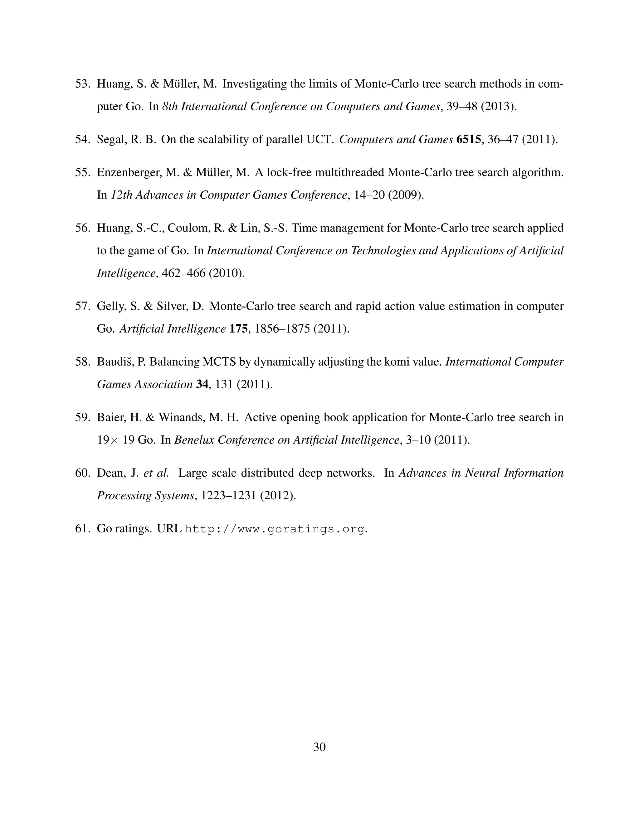 53. Huang, S. & M¨uller, M. Investigating the limits of Monte-Carlo tree search methods in com-
puter Go. In 8th International Conference on Computers and Games, 39–48 (2013).
54. Segal, R. B. On the scalability of parallel UCT. Computers and Games 6515, 36–47 (2011).
55. Enzenberger, M. & M¨uller, M. A lock-free multithreaded Monte-Carlo tree search algorithm.
In 12th Advances in Computer Games Conference, 14–20 (2009).
56. Huang, S.-C., Coulom, R. & Lin, S.-S. Time management for Monte-Carlo tree search applied
to the game of Go. In International Conference on Technologies and Applications of Artiﬁcial
Intelligence, 462–466 (2010).
57. Gelly, S. & Silver, D. Monte-Carlo tree search and rapid action value estimation in computer
Go. Artiﬁcial Intelligence 175, 1856–1875 (2011).
58. Baudiˇs, P. Balancing MCTS by dynamically adjusting the komi value. International Computer
Games Association 34, 131 (2011).
59. Baier, H. & Winands, M. H. Active opening book application for Monte-Carlo tree search in
19× 19 Go. In Benelux Conference on Artiﬁcial Intelligence, 3–10 (2011).
60. Dean, J. et al. Large scale distributed deep networks. In Advances in Neural Information
Processing Systems, 1223–1231 (2012).
61. Go ratings. URL http://www.goratings.org.
30
 