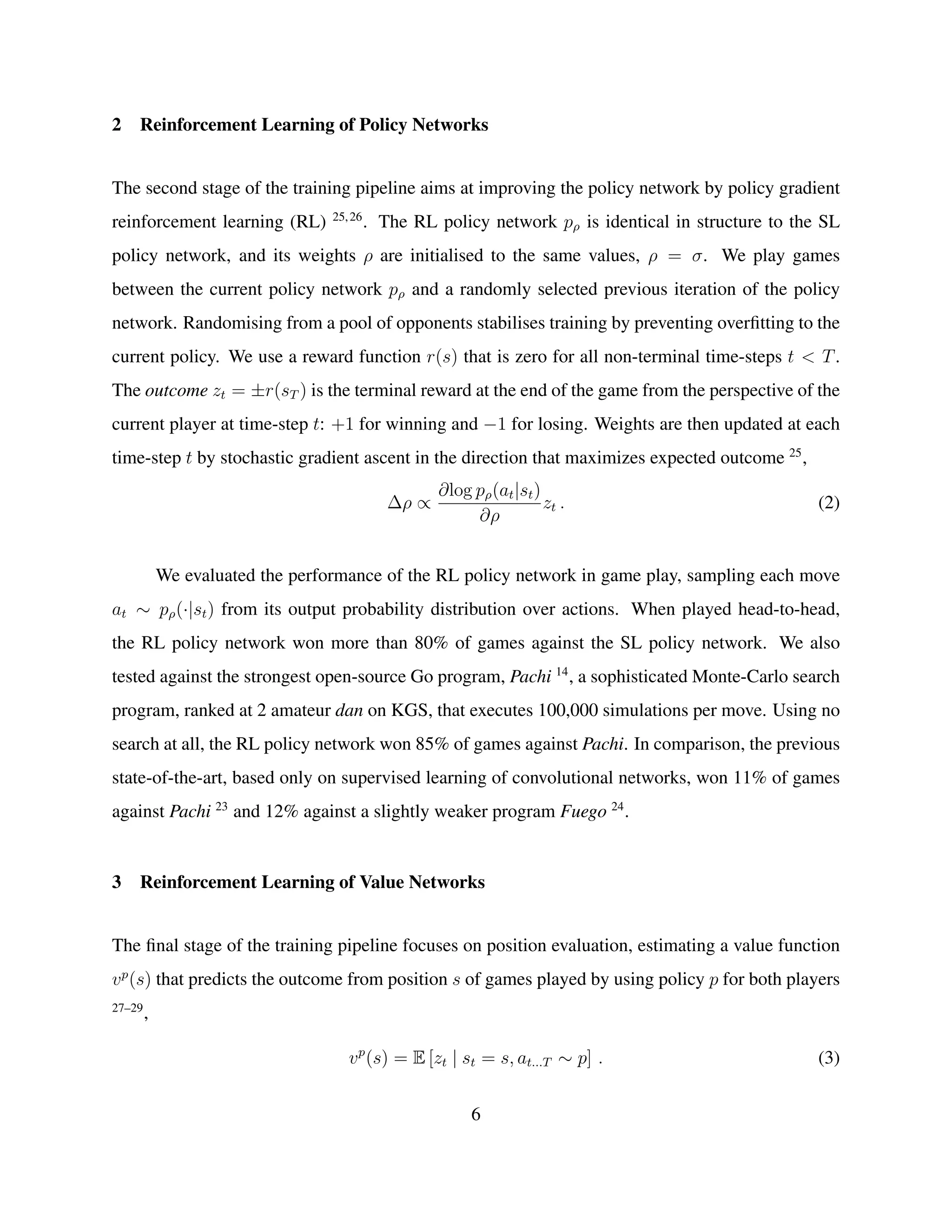 2 Reinforcement Learning of Policy Networks
The second stage of the training pipeline aims at improving the policy network by policy gradient
reinforcement learning (RL) 25,26
. The RL policy network pρ is identical in structure to the SL
policy network, and its weights ρ are initialised to the same values, ρ = σ. We play games
between the current policy network pρ and a randomly selected previous iteration of the policy
network. Randomising from a pool of opponents stabilises training by preventing overﬁtting to the
current policy. We use a reward function r(s) that is zero for all non-terminal time-steps t < T.
The outcome zt = ±r(sT ) is the terminal reward at the end of the game from the perspective of the
current player at time-step t: +1 for winning and −1 for losing. Weights are then updated at each
time-step t by stochastic gradient ascent in the direction that maximizes expected outcome 25
,
∆ρ ∝
∂log pρ(at|st)
∂ρ
zt . (2)
We evaluated the performance of the RL policy network in game play, sampling each move
at ∼ pρ(·|st) from its output probability distribution over actions. When played head-to-head,
the RL policy network won more than 80% of games against the SL policy network. We also
tested against the strongest open-source Go program, Pachi 14
, a sophisticated Monte-Carlo search
program, ranked at 2 amateur dan on KGS, that executes 100,000 simulations per move. Using no
search at all, the RL policy network won 85% of games against Pachi. In comparison, the previous
state-of-the-art, based only on supervised learning of convolutional networks, won 11% of games
against Pachi 23
and 12% against a slightly weaker program Fuego 24
.
3 Reinforcement Learning of Value Networks
The ﬁnal stage of the training pipeline focuses on position evaluation, estimating a value function
vp
(s) that predicts the outcome from position s of games played by using policy p for both players
27–29
,
vp
(s) = E [zt | st = s, at...T ∼ p] . (3)
6
 