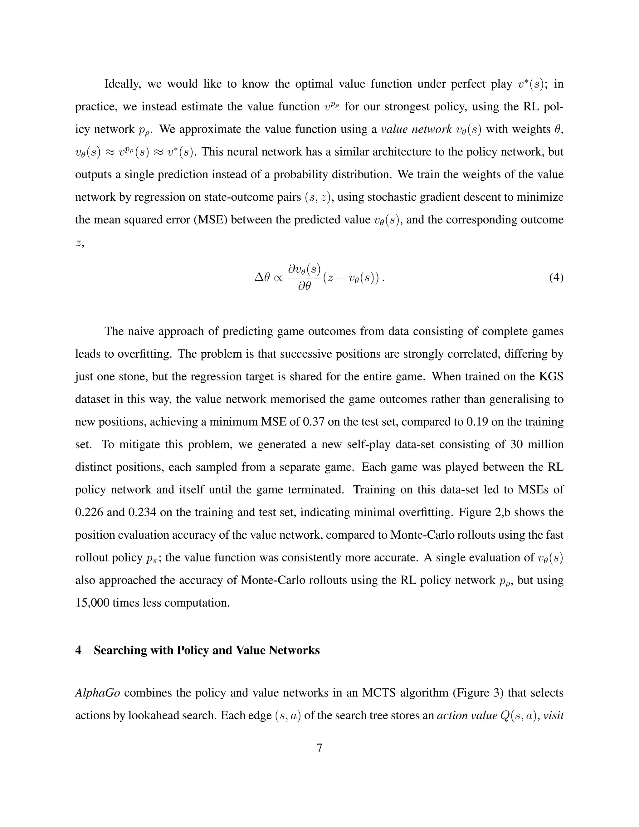 Ideally, we would like to know the optimal value function under perfect play v∗
(s); in
practice, we instead estimate the value function vpρ
for our strongest policy, using the RL pol-
icy network pρ. We approximate the value function using a value network vθ(s) with weights θ,
vθ(s) ≈ vpρ
(s) ≈ v∗
(s). This neural network has a similar architecture to the policy network, but
outputs a single prediction instead of a probability distribution. We train the weights of the value
network by regression on state-outcome pairs (s, z), using stochastic gradient descent to minimize
the mean squared error (MSE) between the predicted value vθ(s), and the corresponding outcome
z,
∆θ ∝
∂vθ(s)
∂θ
(z − vθ(s)) . (4)
The naive approach of predicting game outcomes from data consisting of complete games
leads to overﬁtting. The problem is that successive positions are strongly correlated, differing by
just one stone, but the regression target is shared for the entire game. When trained on the KGS
dataset in this way, the value network memorised the game outcomes rather than generalising to
new positions, achieving a minimum MSE of 0.37 on the test set, compared to 0.19 on the training
set. To mitigate this problem, we generated a new self-play data-set consisting of 30 million
distinct positions, each sampled from a separate game. Each game was played between the RL
policy network and itself until the game terminated. Training on this data-set led to MSEs of
0.226 and 0.234 on the training and test set, indicating minimal overﬁtting. Figure 2,b shows the
position evaluation accuracy of the value network, compared to Monte-Carlo rollouts using the fast
rollout policy pπ; the value function was consistently more accurate. A single evaluation of vθ(s)
also approached the accuracy of Monte-Carlo rollouts using the RL policy network pρ, but using
15,000 times less computation.
4 Searching with Policy and Value Networks
AlphaGo combines the policy and value networks in an MCTS algorithm (Figure 3) that selects
actions by lookahead search. Each edge (s, a) of the search tree stores an action value Q(s, a), visit
7
 