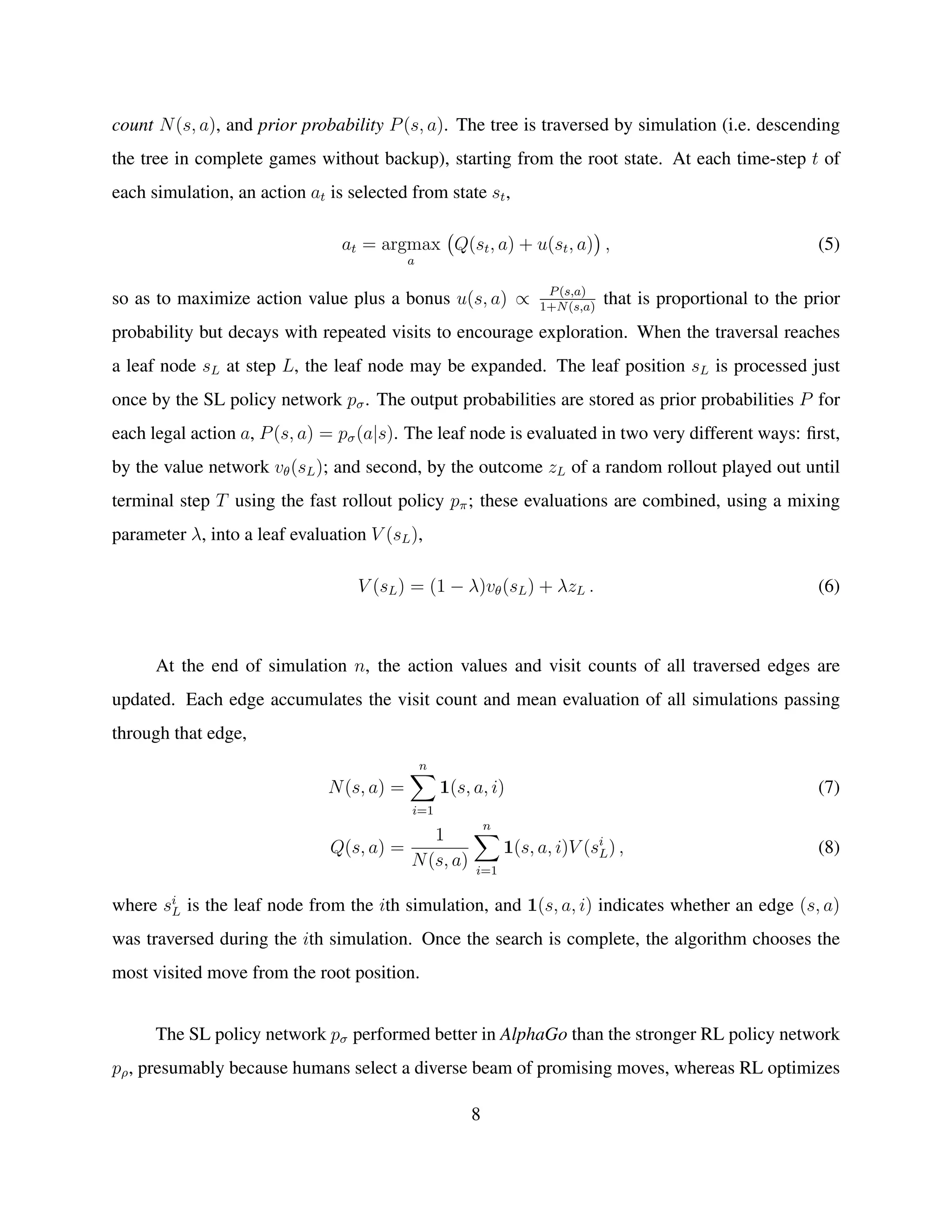 count N(s, a), and prior probability P(s, a). The tree is traversed by simulation (i.e. descending
the tree in complete games without backup), starting from the root state. At each time-step t of
each simulation, an action at is selected from state st,
at = argmax
a
Q(st, a) + u(st, a) , (5)
so as to maximize action value plus a bonus u(s, a) ∝ P(s,a)
1+N(s,a)
that is proportional to the prior
probability but decays with repeated visits to encourage exploration. When the traversal reaches
a leaf node sL at step L, the leaf node may be expanded. The leaf position sL is processed just
once by the SL policy network pσ. The output probabilities are stored as prior probabilities P for
each legal action a, P(s, a) = pσ(a|s). The leaf node is evaluated in two very different ways: ﬁrst,
by the value network vθ(sL); and second, by the outcome zL of a random rollout played out until
terminal step T using the fast rollout policy pπ; these evaluations are combined, using a mixing
parameter λ, into a leaf evaluation V (sL),
V (sL) = (1 − λ)vθ(sL) + λzL . (6)
At the end of simulation n, the action values and visit counts of all traversed edges are
updated. Each edge accumulates the visit count and mean evaluation of all simulations passing
through that edge,
N(s, a) =
n
i=1
1(s, a, i) (7)
Q(s, a) =
1
N(s, a)
n
i=1
1(s, a, i)V (si
L) , (8)
where si
L is the leaf node from the ith simulation, and 1(s, a, i) indicates whether an edge (s, a)
was traversed during the ith simulation. Once the search is complete, the algorithm chooses the
most visited move from the root position.
The SL policy network pσ performed better in AlphaGo than the stronger RL policy network
pρ, presumably because humans select a diverse beam of promising moves, whereas RL optimizes
8
 