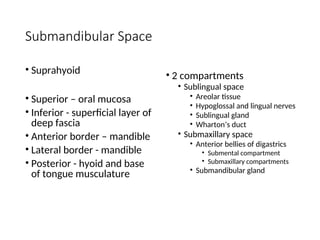 Submandibular Space
• Suprahyoid
• Superior – oral mucosa
• Inferior - superficial layer of
deep fascia
• Anterior border – mandible
• Lateral border - mandible
• Posterior - hyoid and base
of tongue musculature
• 2 compartments
• Sublingual space
• Areolar tissue
• Hypoglossal and lingual nerves
• Sublingual gland
• Wharton’s duct
• Submaxillary space
• Anterior bellies of digastrics
• Submental compartment
• Submaxillary compartments
• Submandibular gland
 