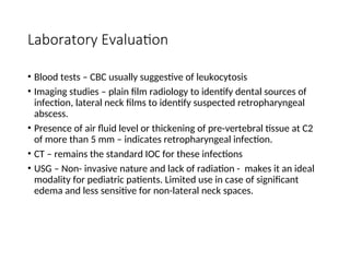 Laboratory Evaluation
• Blood tests – CBC usually suggestive of leukocytosis
• Imaging studies – plain film radiology to identify dental sources of
infection, lateral neck films to identify suspected retropharyngeal
abscess.
• Presence of air fluid level or thickening of pre-vertebral tissue at C2
of more than 5 mm – indicates retropharyngeal infection.
• CT – remains the standard IOC for these infections
• USG – Non- invasive nature and lack of radiation - makes it an ideal
modality for pediatric patients. Limited use in case of significant
edema and less sensitive for non-lateral neck spaces.
 