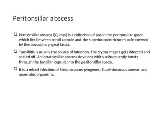 Peritonsillar abscess
 Peritonsillar abscess (Quinsy) is a collection of pus in the peritonsillar space
which lies between tonsil capsule and the superior constrictor muscle covered
by the buccopharyngeal fascia.
 Tonsillitis is usually the source of infection. The crypta magna gets infected and
sealed off. An intratonsillar abscess develops which subsequently bursts
through the tonsillar capsule into the peritonsillar space.
 It is a mixed infection of Streptococcus pyogenes, Staphylococcus aureus, and
anaerobic organisms.
 