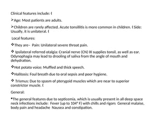 Clinical features include: „
Age: Most patients are adults.
Children are rarely affected. Acute tonsillitis is more common in children. Side:
„
Usually, it is unilateral. „
Local features:
They are– Pain: Unilateral severe throat pain.
 Ipsilateral referred otalgia: Cranial nerve (CN) IX supplies tonsil, as well as ear.
Odynophagia may lead to drooling of saliva from the angle of mouth and
dehydration.
Hot potato voice: Muffled and thick speech.
Halitosis: Foul breath due to oral sepsis and poor hygiene.
 Trismus: Due to spasm of pterygoid muscles which are near to superior
constrictor muscle. „
General:
The general features due to septicemia, which is usually present in all deep space
neck infections include: Fever (up to 104° F) with chills and rigors General malaise,
body pain and headache Nausea and constipation.
 