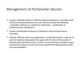 Management of Peritonsillar abscess
 Usually, antibiotics which are effective against streptococci, anaerobes and b-
lactamase-producing bacteria are used, and they include the following:
„ Ampicillin-sulbactam or cefoxitin or ceftriaxone. „ Combination of
clindamycin plus ciprofloxacin.
 Incision and drainage of abscess is indicated in cases of frank abscess
formation.
 Method: With the help of a guarded knife, a small stab incision is made at the
point of maximum bulge above the upper pole of tonsil, or the junction of
anterior pillar and base of uvula . A sinus- or artery-forcep is inserted to open
and drain the abscess. It may need to be repeated the following day to drain
any reaccumulation
 
