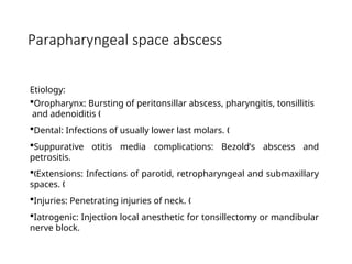Parapharyngeal space abscess
Etiology:
Oropharynx: Bursting of peritonsillar abscess, pharyngitis, tonsillitis
and adenoiditis „
Dental: Infections of usually lower last molars. „
Suppurative otitis media complications: Bezold’s abscess and
petrositis.
 Extensions: Infections of parotid, retropharyngeal and submaxillary
„
spaces. „
Injuries: Penetrating injuries of neck. „
Iatrogenic: Injection local anesthetic for tonsillectomy or mandibular
nerve block.
 