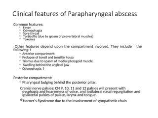 Clinical features of Parapharyngeal abscess
Common features:
• Fever
• Odynophagia
• Sore throat
• Torticollis (due to spasm of prevertebral muscles)
• Toxemia
Other features depend upon the compartment involved. They include the
following: „
• Anterior compartment:
• Prolapse of tonsil and tonsillar fossa
• Trismus due to spasm of medial pterygoid muscle
• Swelling behind the angle of jaw
• Odynophagia. „
Posterior compartment:
• Pharyngeal bulging behind the posterior pillar.
Cranial nerve palsies: CN 9, 10, 11 and 12 palsies will present with
dysphagia and hoarseness of voice, and ipsilateral nasal regurgitation and
ipsilateral palsies of palate, larynx and tongue.
Horner’s Syndrome due to the involvement of sympathetic chain
 