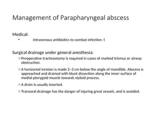 Management of Parapharyngeal abscess
Medical:
• Intravenous antibiotics to combat infection. „
Surgical drainage under general anesthesia:
oPreoperative tracheostomy is required in cases of marked trismus or airway
obstruction.
oA horizontal incision is made 2–3 cm below the angle of mandible. Abscess is
approached and drained with blunt dissection along the inner surface of
medial pterygoid muscle towards styloid process.
oA drain is usually inserted.
oTransoral drainage has the danger of injuring great vessels, and is avoided.
 
