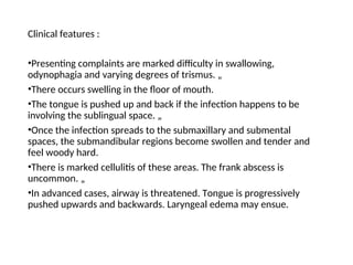 Clinical features :
•Presenting complaints are marked difficulty in swallowing,
odynophagia and varying degrees of trismus. „
•There occurs swelling in the floor of mouth.
•The tongue is pushed up and back if the infection happens to be
involving the sublingual space. „
•Once the infection spreads to the submaxillary and submental
spaces, the submandibular regions become swollen and tender and
feel woody hard.
•There is marked cellulitis of these areas. The frank abscess is
uncommon. „
•In advanced cases, airway is threatened. Tongue is progressively
pushed upwards and backwards. Laryngeal edema may ensue.
 