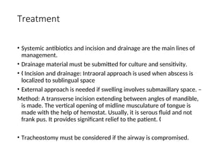 Treatment
• Systemic antibiotics and incision and drainage are the main lines of
management.
• Drainage material must be submitted for culture and sensitivity.
• Incision and drainage: Intraoral approach is used when abscess is
„
localized to sublingual space
• External approach is needed if swelling involves submaxillary space. –
Method: A transverse incision extending between angles of mandible,
is made. The vertical opening of midline musculature of tongue is
made with the help of hemostat. Usually, it is serous fluid and not
frank pus. It provides significant relief to the patient. „
• Tracheostomy must be considered if the airway is compromised.
 
