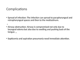 Complications
• Spread of infection: The infection can spread to parapharyngeal and
retropharyngeal spaces and then to the mediastinum.
„
• Airway obstruction: Airway is compromised not only due to
laryngeal edema but also due to swelling and pushing back of the
tongue. „
• Septicemia and aspiration pneumonia need immediate attention.
 