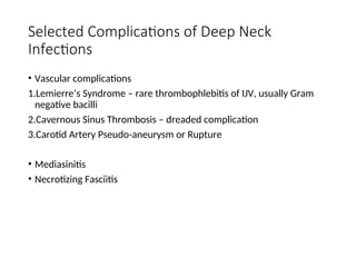 Selected Complications of Deep Neck
Infections
• Vascular complications
1.Lemierre’s Syndrome – rare thrombophlebitis of IJV, usually Gram
negative bacilli
2.Cavernous Sinus Thrombosis – dreaded complication
3.Carotid Artery Pseudo-aneurysm or Rupture
• Mediasinitis
• Necrotizing Fasciitis
 