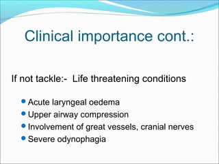 Clinical importance cont.: 
If not tackle:- Life threatening conditions 
Acute laryngeal oedema 
Upper airway compression 
Involvement of great vessels, cranial nerves 
Severe odynophagia 
 