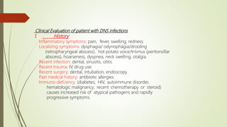 Clinical Evaluation of patient with DNS infections
1. History
Inflammatory symptoms: pain, fever, swelling, redness.
Localizing symptoms: dysphagia/ odynophagia/drooling
(retropharyngeal abscess), hot potato voice/trismus (peritonsillar
abscess), hoarseness, dyspnea, neck swelling, otalgia.
Recent infection: dental, sinusitis, otitis
Recent trauma: IV drug use.
Recent surgery: dental, intubation, endoscopy.
Past medical history: antibiotic allergies.
Immuno-defciency (diabetes; HIV, autoimmune disorder,
hematologic malignancy; recent chemotherapy or steroid)
causes increased risk of atypical pathogens and rapidly
progressive symptoms.
 