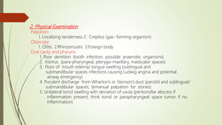 2. Physical Examination
Palpation:
1. Localizing tenderness 2. Crepitus (gas- forming organism)
Otoscopy:
1. Otitis 2.Rhinosinusitis 3.Foreign body
Oral cavity and pharynx
1. Poor dentition (tooth infection; possible anaerobic organisms)
2. trismus (para-pharyngeal, pterygo-maxillary, masticator spaces)
3. Floor of mouth edema/ tongue swelling (sublingual and
submandibular spaces infections causing Ludwig angina and potential
airway emergency)
4. Purulent discharge from Wharton’s or Stenson’s duct (parotid and sublingual/
submandibular spaces; bimanual palpation for stones)
5. Unilateral tonsil swelling with deviation of uvula (peritonsillar abscess if
inflammation present; think tonsil or parapharyngeal space tumor if no
inflammation)
 