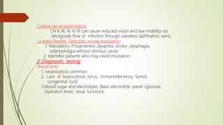 Cranial nerve examination
CN II, III, IV, V, VI can cause reduced vision and eye mobility via
retrograde flow of infection through valveless ophthalmic veins.
a wake flexible fiberoptic airway evaluation
1. Mandatory if hoarseness ,dyspnea ,stridor ,dysphagia,
odynophagia without obvious cause.
2. Identifes patients who may need intubation.
3 .Diagnostic testing
Blood tests
1. Leukocytosis common
2. Lack of leukocytosis (virus, immunodeciency, tumor,
congenital cyst)
3.blood sugar and electrolytes Basic electrolyte panel (glucose,
hydration level, renal function)
 