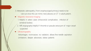 3. Metastatic adenopathy ( from oropharyngeal primary) needs to be
rule out since this can mimic neck abscess on CT in adult patient.
 Magnetic resonance imaging
1. Helpful in select cases (intracranial complication; infection of
vertebral bodies)
2. MR angiography helpful if thrombi or pseudo-aneurysm of major vessel
suspected
 Ultrasonography
Advantages: noninvasive; no radiation; allows fine needle aspiration
Limitations: deeper abscesses; obese patients
 