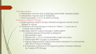 Fluid Resuscitation
a. Dehydration common due to dysphagia (peritonsillar, retropharyngeal).
b. Dehydration may be cause of sialadenitis.
c. Initial resuscitation: 1 to 2 L of isotonic IV fluids.
Intravenous Antibiotic Therapy
a. Broad-spectrum empiric therapy indicated at diagnosis (should not be
delayed or culture).
b. Clindamycin first-line therapy of choice for children < 2 years due to
increase rates of MRSA.
e. May delay need for surgical drainage in stable patient:
1. Contained abscess (intranodal) or phlegmon.
2. Most pediatric cases.
3. Abscess size < 2.5 cm contained within single neck space.
4. Patient kept NPO if surgery is considered.
5. Repeat imaging and/or surgical intervention indicated if no improvement
after 48 to 72 hours of therapy.
6. If improved, continue IV 24 hrs beyond symptom resolution followed
by 2 weeks of PO therapy
 