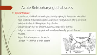 Acute Retropharyngeal abscess
 Clinical features:
sore throat , child refuse feeding(acute odynophagia) ,fever,toxic look child
neck swelling (lymphadenopathy),slight neck rigidity& neck tilts to involved
side (torticollis) ,dribbling & pooling of saliva
Croupy cough may be present ,dyspnea, respiratory distress
bulge in posterior pharyngeal wall usually unilaterally ,gross inflamed
mucosa ,
larynx & trachea pushed forwards
, stridor +/- ,trismus is often absent
 