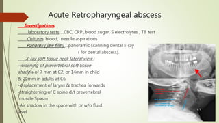 Acute Retropharyngeal abscess
Investigations
laboratory tests …CBC, CRP ,blood sugar, S electrolytes , TB test
Cultures: blood, needle aspirations
Panorex ( jaw film) …panoramic scanning dental x-ray
( for dental abscess).
X-ray soft tissue neck lateral view :
-widening of prevertebral soft tissue
shadow of 7 mm at C2, or 14mm in child
& 22mm in adults at C6
-displacement of larynx & trachea forwards
-straightening of C spine d/t prevertebral
muscle Spasm
-Air shadow in the space with or w/o fluid
level
 