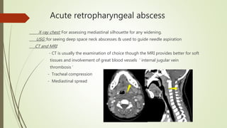 Acute retropharyngeal abscess
X-ray chest: For assessing mediastinal silhouette for any widening.
USG :for seeing deep space neck abscesses & used to guide needle aspiration
CT and MRI:
- CT is usually the examination of choice though the MRI provides better for soft
tissues and involvement of great blood vessels ‘ internal jugular vein
thrombosis ’
- Tracheal compression
- Mediastinal spread
 