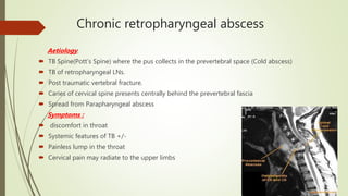 Chronic retropharyngeal abscess
Aetiology:
 TB Spine(Pott’s Spine) where the pus collects in the prevertebral space (Cold abscess)
 TB of retropharyngeal LNs.
 Post traumatic vertebral fracture.
 Caries of cervical spine presents centrally behind the prevertebral fascia
 Spread from Parapharyngeal abscess
Symptoms :
 discomfort in throat
 Systemic features of TB +/-
 Painless lump in the throat
 Cervical pain may radiate to the upper limbs
 