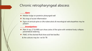 Chronic retropharyngeal abscess
Signs:
 Median bulge on posterior pharyngeal wall
 No sings of acute inflammation
 Signs of cervical spine or LNs tuberculosis & neurological radiculopathies may be
present
Investigations:
 Plain X-ray ,CT & MRI scan show caries of the spine with vertebral body collapse,
prevertebral widening
 FNAC of the drained fluid show acid fast bacillus
& the cultures may be +ve for TB
 
