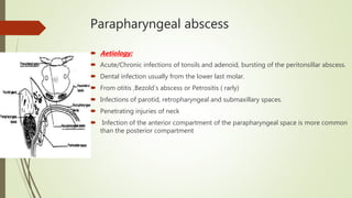 Parapharyngeal abscess
 Aetiology:
 Acute/Chronic infections of tonsils and adenoid, bursting of the peritonsillar abscess.
 Dental infection usually from the lower last molar.
 From otitis ,Bezold’s abscess or Petrositis ( rarly)
 Infections of parotid, retropharyngeal and submaxillary spaces.
 Penetrating injuries of neck
 Infection of the anterior compartment of the parapharyngeal space is more common
than the posterior compartment
 