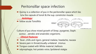 Peritonsillar space infection
 Quinsy is a collection of pus in the peritonsillar space which lies
b/w the capsule of tonsil & the sup. constrictor muscle
Aetiology:
 follow acute Tonsillitis
Culture of pus show mixed growth of Strep. pyogenes, Staph.
aureus , aerobic and anaerobic organisms.
Clinical Features:
 fever ,chills and rigors, general malaise, headache, nausea
 Severe pain in throat;Usually unilateral ,trismus
 Tongue coated with White material ,halitosis
 odynophagia, hot potato voice, Ipsilateral otalgia
 