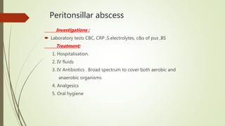 Peritonsillar abscess
Investigations :
 Laboratory tests CBC, CRP ,S.electrolytes, c&s of pus ,BS
Treatment:
1. Hospitalisation.
2. IV fluids
3. IV Antibiotics . Broad spectrum to cover both aerobic and
anaerobic organisms
4. Analgesics
5. Oral hygiene
 