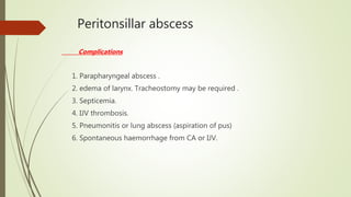 Peritonsillar abscess
Complications
1. Parapharyngeal abscess .
2. edema of larynx. Tracheostomy may be required .
3. Septicemia.
4. IJV thrombosis.
5. Pneumonitis or lung abscess (aspiration of pus)
6. Spontaneous haemorrhage from CA or IJV.
 