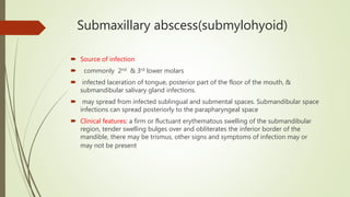 Submaxillary abscess(submylohyoid)
 Source of infection
 commonly 2nd & 3rd lower molars
 infected laceration of tongue, posterior part of the floor of the mouth, &
submandibular salivary gland infections.
 may spread from infected sublingual and submental spaces. Submandibular space
infections can spread posteriorly to the parapharyngeal space
 Clinical features: a firm or fluctuant erythematous swelling of the submandibular
region, tender swelling bulges over and obliterates the inferior border of the
mandible, there may be trismus, other signs and symptoms of infection may or
may not be present
 