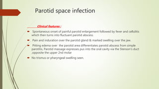 Parotid space infection
Clinical features :
 Spontaneous onset of painful parotid enlargement followed by fever and cellulitis
which then turns into fluctuant parotid abscess.
 Pain and induration over the parotid gland & marked swelling over the jaw.
 Pitting edema over the parotid area differentiates parotid abscess from simple
parotitis, Parotid massage expresses pus into the oral cavity via the Stenson’s duct
,opposite the upper 2nd molar
 No trismus or pharyngeal swelling seen.
 
