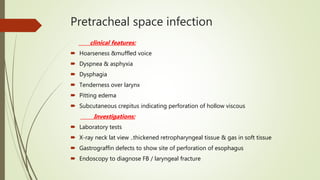Pretracheal space infection
clinical features:
 Hoarseness &muffled voice
 Dyspnea & asphyxia
 Dysphagia
 Tenderness over larynx
 Pitting edema
 Subcutaneous crepitus indicating perforation of hollow viscous
Investigations:
 Laboratory tests
 X-ray neck lat view ..thickened retropharyngeal tissue & gas in soft tissue
 Gastrograffin defects to show site of perforation of esophagus
 Endoscopy to diagnose FB / laryngeal fracture
 