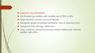 Cavernous sinus thrombosis
 Life-threatening condition with mortality rate of 30% to 40%
 Upper dentition common source of infection
 Retrograde spread via valveless ophthalmic veins to cavernous sinus
 Symptoms: fever, lethargy, orbital pain
 Signs: proptosis, reduced extraocular mobility, dilated pupil, reduced
pupillary light reflex.
 