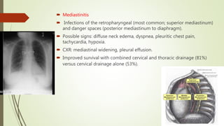  Mediastinitis
 Infections of the retropharyngeal (most common; superior mediastinum)
and danger spaces (posterior mediastinum to diaphragm).
 Possible signs: diffuse neck edema, dyspnea, pleuritic chest pain,
tachycardia, hypoxia.
 CXR: mediastinal widening, pleural effusion.
 Improved survival with combined cervical and thoracic drainage (81%)
versus cervical drainage alone (53%).
 