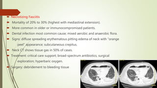  Necrotizing Fasciitis
 Mortality of 20% to 30% (highest with mediastinal extension).
 More common in older or immunocompromised patients.
 Dental infection most common cause; mixed aerobic and anaerobic flora.
 Signs: diffuse spreading erythematous pitting edema of neck with “orange
peel” appearance; subcutaneous crepitus.
 Neck CT shows tissue gas in 50% of cases.
 Treatment: critical care support; broad-spectrum antibiotics, surgical
exploration; hyperbaric oxygen.
 Surgery: debridement to bleeding tissue
 