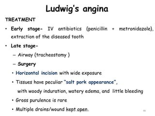 Ludwig’s angina
TREATMENT
• Early stage- IV antibiotics {penicillin + metronidazole},
extraction of the diseased tooth
• Late stage-
– Airway {tracheostomy }
– Surgery
• Horizontal incision with wide exposure
• Tissues have peculiar “salt pork appearance”,
with woody induration, watery edema, and little bleeding
• Gross purulence is rare
• Multiple drains/wound kept open 48
Dr. ASHLY ALEXANDER
 