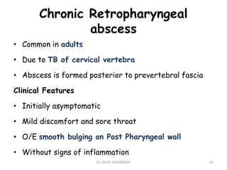 Chronic Retropharyngeal
abscess
• Common in adults
• Due to TB of cervical vertebra
• Abscess is formed posterior to prevertebral fascia
Clinical Features
• Initially asymptomatic
• Mild discomfort and sore throat
• O/E smooth bulging on Post Pharyngeal wall
• Without signs of inflammation
62
Dr. ASHLY ALEXANDER
 