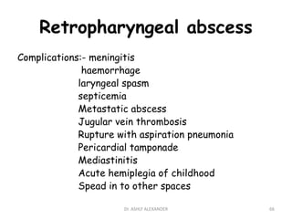 Retropharyngeal abscess
Complications:- meningitis
haemorrhage
laryngeal spasm
septicemia
Metastatic abscess
Jugular vein thrombosis
Rupture with aspiration pneumonia
Pericardial tamponade
Mediastinitis
Acute hemiplegia of childhood
Spead in to other spaces
66
Dr. ASHLY ALEXANDER
 
