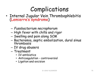 Complications
• Internal Jugular Vein Thrombophlebitis
(Lemierre’s syndrome)
– Fusobacterium necrophorum
– High fever with chills and rigor
– Swelling and pain along SCM
– Bacteremia, septic embolization, dural sinus
thrombosis
– IV drug abusers
– Treatment
• IV antibiotics
• Anticoagulation - controversial
• Ligation and excision
79
Dr. ASHLY ALEXANDER
 